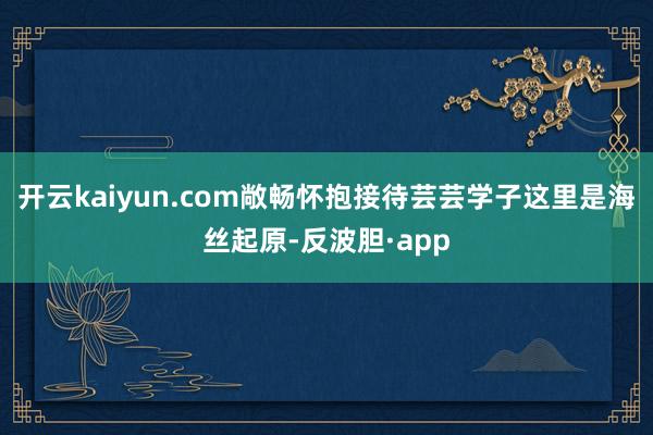 开云kaiyun.com敞畅怀抱接待芸芸学子这里是海丝起原-反波胆·app