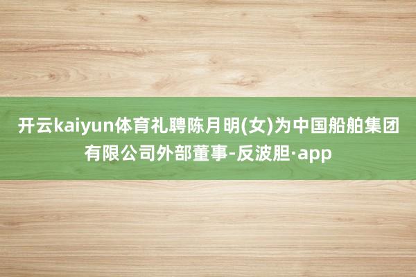 开云kaiyun体育礼聘陈月明(女)为中国船舶集团有限公司外部董事-反波胆·app