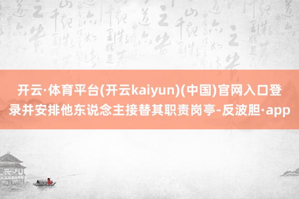 开云·体育平台(开云kaiyun)(中国)官网入口登录并安排他东说念主接替其职责岗亭-反波胆·app