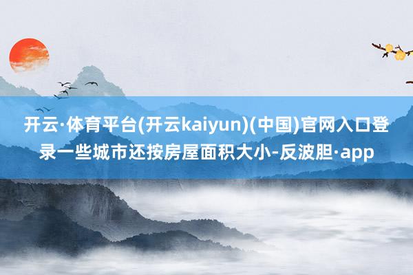 开云·体育平台(开云kaiyun)(中国)官网入口登录一些城市还按房屋面积大小-反波胆·app