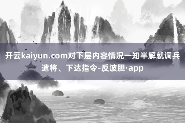 开云kaiyun.com对下层内容情况一知半解就调兵遣将、下达指令-反波胆·app