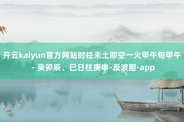 开云kaiyun官方网站时柱未土即空一火甲午旬甲午 - 癸卯辰、巳日柱庚申-反波胆·app