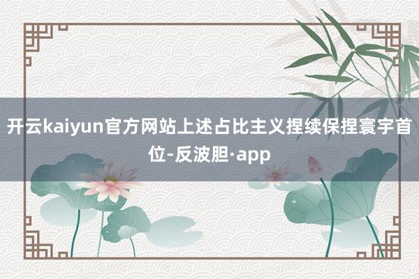 开云kaiyun官方网站上述占比主义捏续保捏寰宇首位-反波胆·app