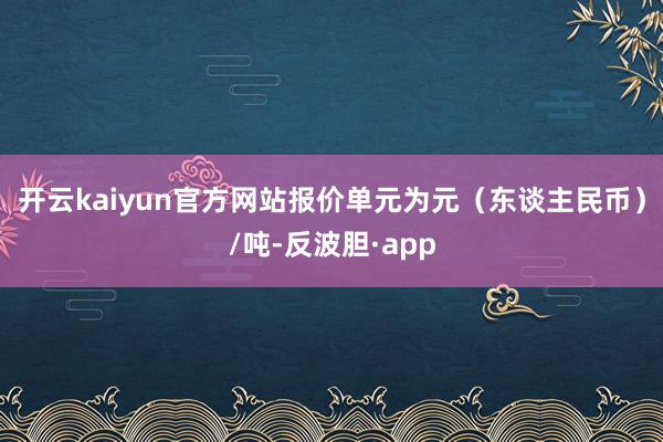 开云kaiyun官方网站报价单元为元（东谈主民币）/吨-反波胆·app