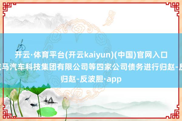 开云·体育平台(开云kaiyun)(中国)官网入口登录将对威马汽车科技集团有限公司等四家公司债务进行归赵-反波胆·app