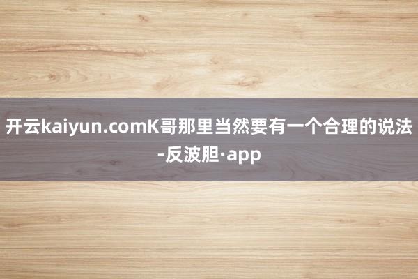 开云kaiyun.comK哥那里当然要有一个合理的说法-反波胆·app