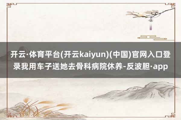 开云·体育平台(开云kaiyun)(中国)官网入口登录我用车子送她去骨科病院休养-反波胆·app