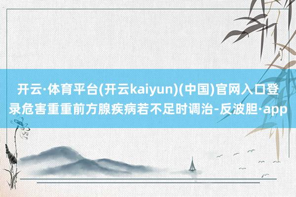 开云·体育平台(开云kaiyun)(中国)官网入口登录危害重重前方腺疾病若不足时调治-反波胆·app