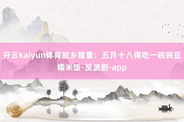 开云kaiyun体育故乡隆重：五月十八得吃一碗豌豆糯米饭-反波胆·app