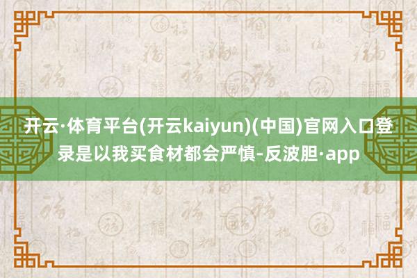 开云·体育平台(开云kaiyun)(中国)官网入口登录是以我买食材都会严慎-反波胆·app