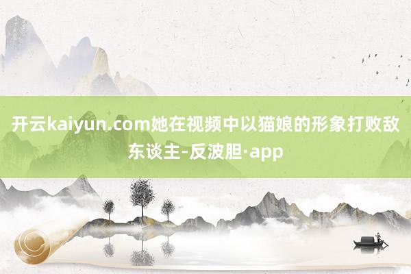 开云kaiyun.com她在视频中以猫娘的形象打败敌东谈主-反波胆·app