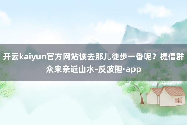 开云kaiyun官方网站该去那儿徒步一番呢？提倡群众来亲近山水-反波胆·app