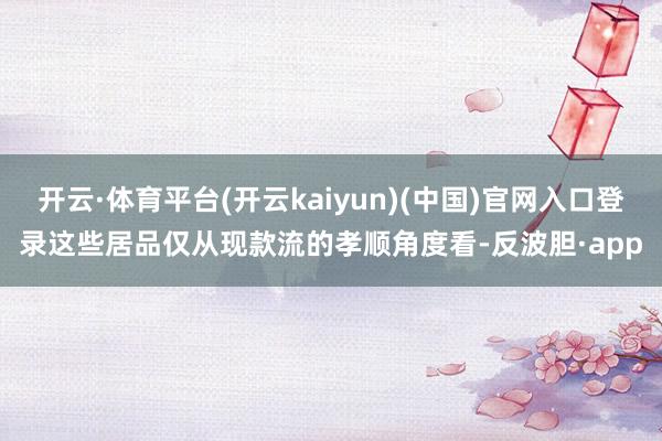 开云·体育平台(开云kaiyun)(中国)官网入口登录这些居品仅从现款流的孝顺角度看-反波胆·app
