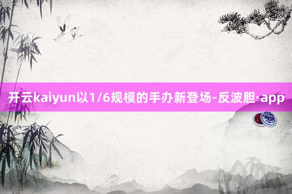 开云kaiyun以1/6规模的手办新登场-反波胆·app