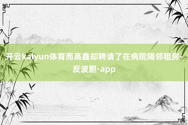 开云kaiyun体育而高鑫却聘请了在病院隔邻租房-反波胆·app