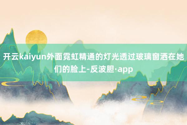 开云kaiyun外面霓虹精通的灯光透过玻璃窗洒在她们的脸上-反波胆·app