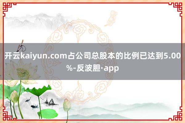 开云kaiyun.com占公司总股本的比例已达到5.00%-反波胆·app