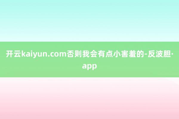 开云kaiyun.com否则我会有点小害羞的-反波胆·app