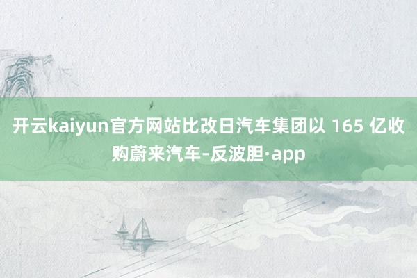 开云kaiyun官方网站比改日汽车集团以 165 亿收购蔚来汽车-反波胆·app