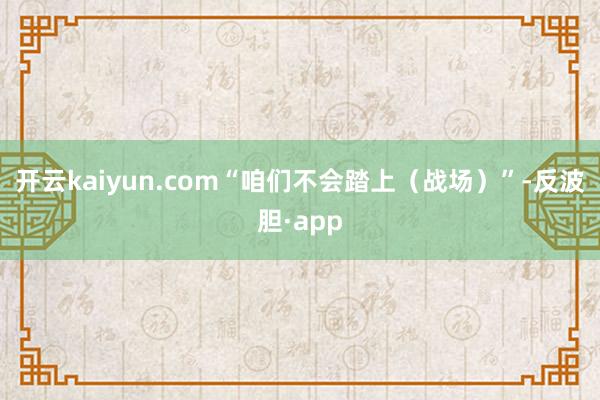 开云kaiyun.com“咱们不会踏上（战场）”-反波胆·app