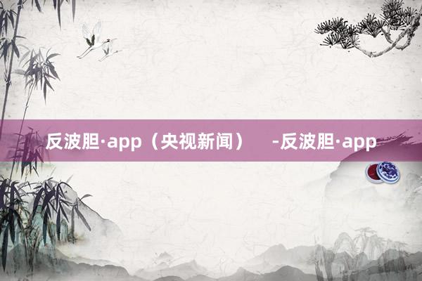 反波胆·app（央视新闻）    -反波胆·app