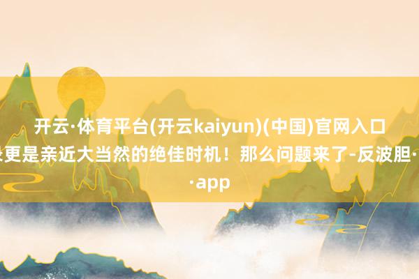 开云·体育平台(开云kaiyun)(中国)官网入口登录更是亲近大当然的绝佳时机！那么问题来了-反波胆·app