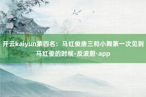 开云kaiyun第四名：马红俊唐三和小舞第一次见到马红俊的时候-反波胆·app