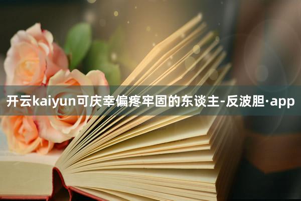 开云kaiyun可庆幸偏疼牢固的东谈主-反波胆·app