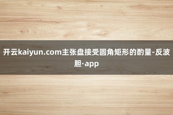 开云kaiyun.com主张盘接受圆角矩形的酌量-反波胆·app