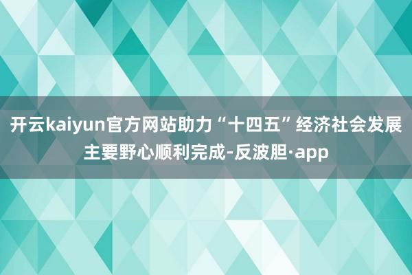 开云kaiyun官方网站助力“十四五”经济社会发展主要野心顺利完成-反波胆·app