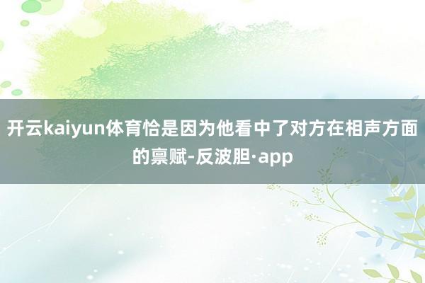 开云kaiyun体育恰是因为他看中了对方在相声方面的禀赋-反波胆·app