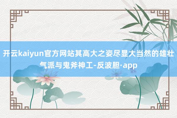开云kaiyun官方网站其高大之姿尽显大当然的雄壮气派与鬼斧神工-反波胆·app