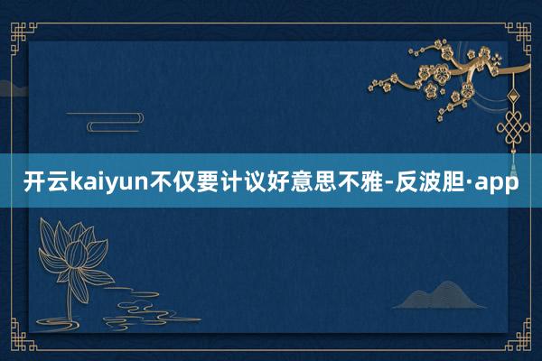 开云kaiyun不仅要计议好意思不雅-反波胆·app