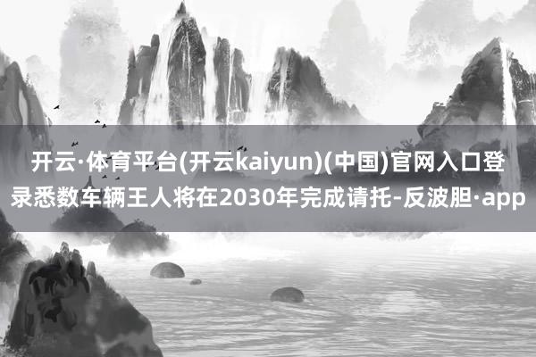 开云·体育平台(开云kaiyun)(中国)官网入口登录悉数车辆王人将在2030年完成请托-反波胆·app