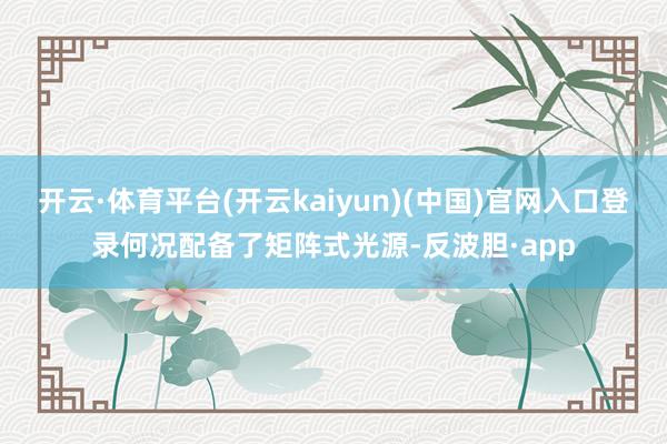 开云·体育平台(开云kaiyun)(中国)官网入口登录何况配备了矩阵式光源-反波胆·app