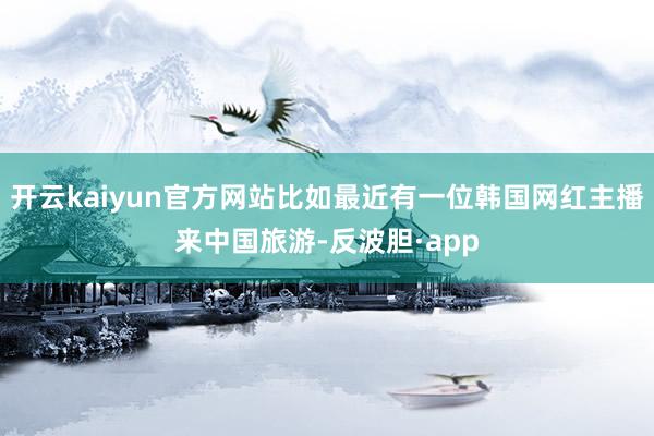 开云kaiyun官方网站比如最近有一位韩国网红主播来中国旅游-反波胆·app