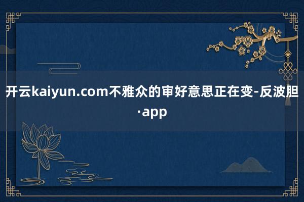 开云kaiyun.com不雅众的审好意思正在变-反波胆·app