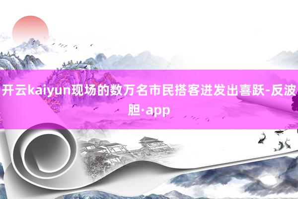 开云kaiyun现场的数万名市民搭客迸发出喜跃-反波胆·app