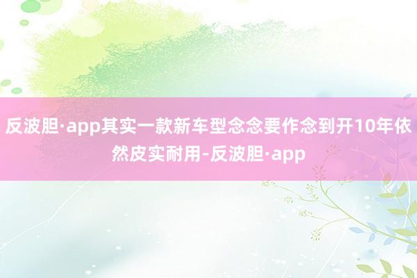 反波胆·app其实一款新车型念念要作念到开10年依然皮实耐用-反波胆·app