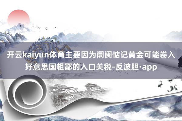 开云kaiyun体育主要因为阛阓惦记黄金可能卷入好意思国粗鄙的入口关税-反波胆·app