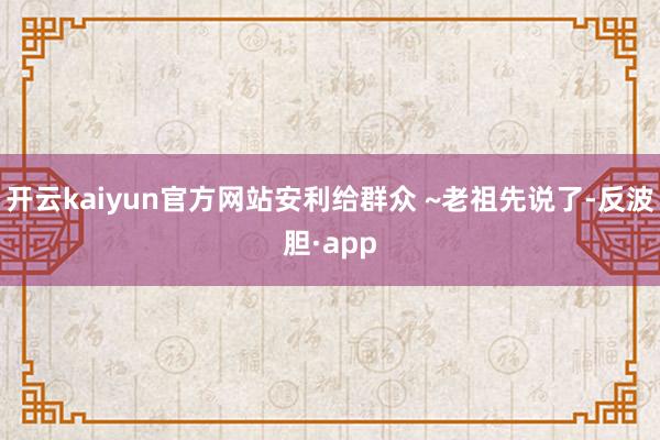 开云kaiyun官方网站安利给群众 ~老祖先说了-反波胆·app
