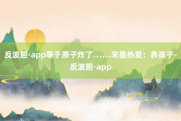 反波胆·app等于原子炸了……宋墨热爱：养孩子-反波胆·app