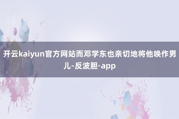 开云kaiyun官方网站而邓学东也亲切地将他唤作男儿-反波胆·app