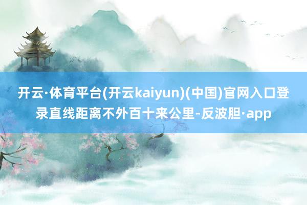 开云·体育平台(开云kaiyun)(中国)官网入口登录直线距离不外百十来公里-反波胆·app