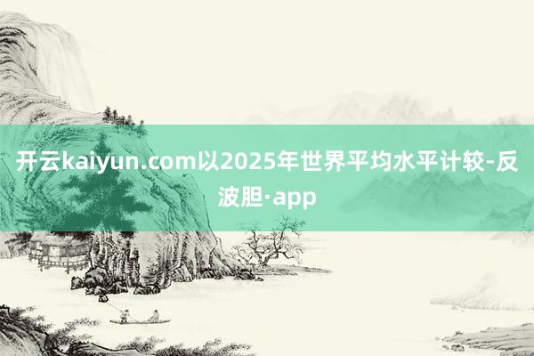 开云kaiyun.com以2025年世界平均水平计较-反波胆·app