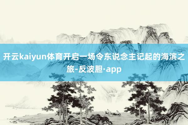 开云kaiyun体育开启一场令东说念主记起的海滨之旅-反波胆·app