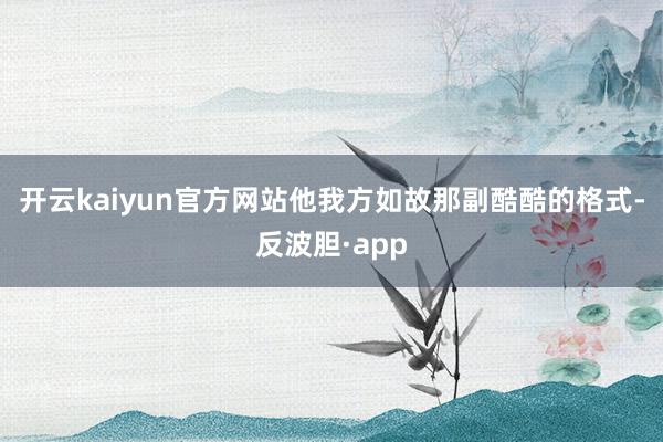 开云kaiyun官方网站他我方如故那副酷酷的格式-反波胆·app
