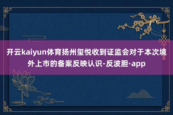 开云kaiyun体育扬州玺悦收到证监会对于本次境外上市的备案反映认识-反波胆·app