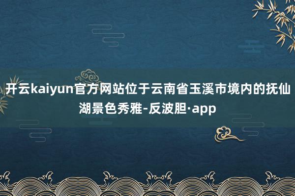 开云kaiyun官方网站位于云南省玉溪市境内的抚仙湖景色秀雅-反波胆·app
