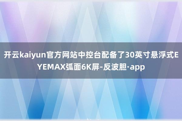 开云kaiyun官方网站中控台配备了30英寸悬浮式EYEMAX弧面6K屏-反波胆·app